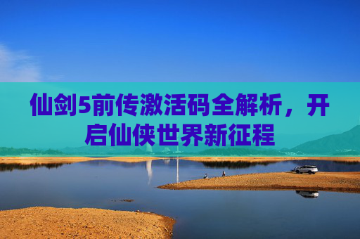 仙剑5前传激活码全解析，开启仙侠世界新征程