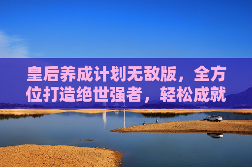 皇后养成计划无敌版,全方位打造绝世强者,轻松成就至高地位 皇后养成计划无敌版,全方位打造绝世强者,轻松成就至高地位