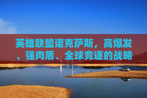英雄联盟诺克萨斯，高爆发、强肉盾、全球竞逐的战略核心