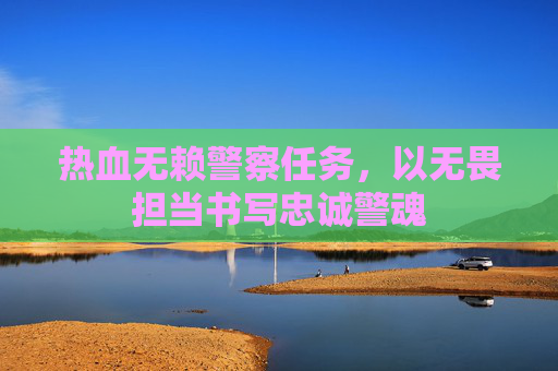 热血无赖警察任务,以无畏担当书写忠诚警魂 热血无赖警察任务,以无畏担当书写忠诚警魂