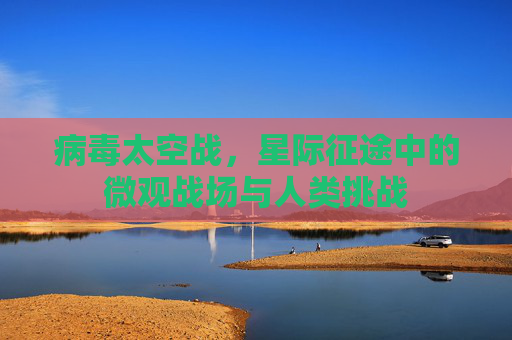 病毒太空战,星际征途中的微观战场与人类挑战 病毒太空战,星际征途中的微观战场与人类挑战