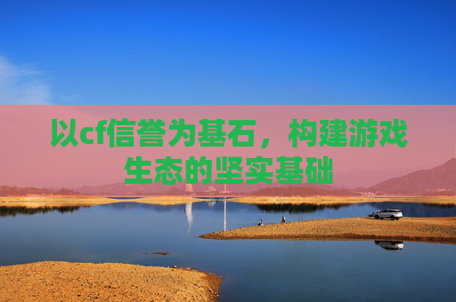 以cf信誉为基石,构建游戏生态的坚实基础 以cf信誉为基石,构建游戏生态的坚实基础