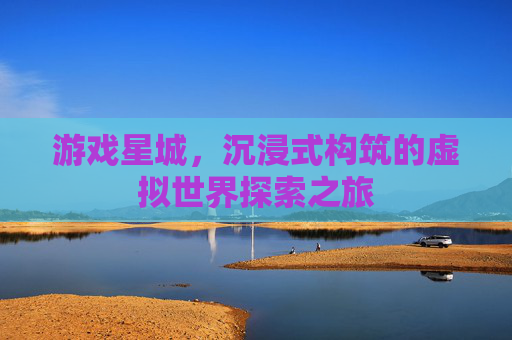 游戏星城,沉浸式构筑的虚拟世界探索之旅 游戏星城,沉浸式构筑的虚拟世界探索之旅