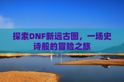 探索DNF新远古图,一场史诗般的冒险之旅 探索DNF新远古图,一场史诗般的冒险之旅