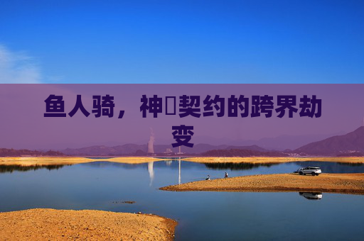 鱼人骑,神祇契约的跨界劫变 鱼人骑,神祇契约的跨界劫变