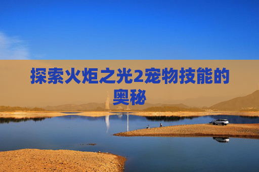 探索火炬之光2宠物技能的奥秘 探索火炬之光2宠物技能的奥秘