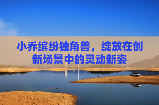 小乔缤纷独角兽,绽放在创新场景中的灵动新姿 小乔缤纷独角兽,绽放在创新场景中的灵动新姿