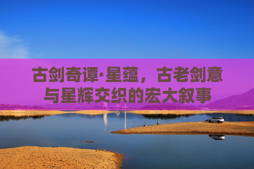 古剑奇谭·星蕴,古老剑意与星辉交织的宏大叙事 古剑奇谭·星蕴,古老剑意与星辉交织的宏大叙事
