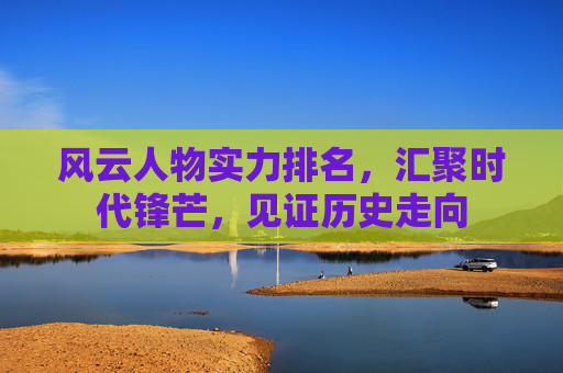 风云人物实力排名,汇聚时代锋芒,见证历史走向 风云人物实力排名,汇聚时代锋芒,见证历史走向