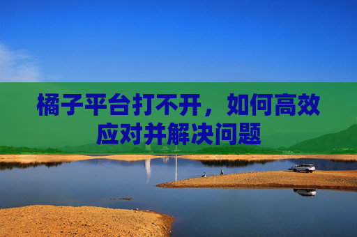 橘子平台打不开,如何高效应对并解决问题 橘子平台打不开,如何高效应对并解决问题