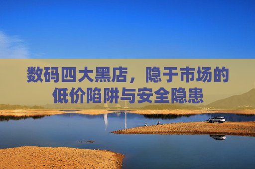 数码四大黑店,隐于市场的低价陷阱与安全隐患 数码四大黑店,隐于市场的低价陷阱与安全隐患