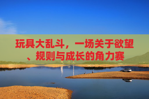 玩具大乱斗,一场关于欲望、规则与成长的角力赛 玩具大乱斗,一场关于欲望、规则与成长的角力赛