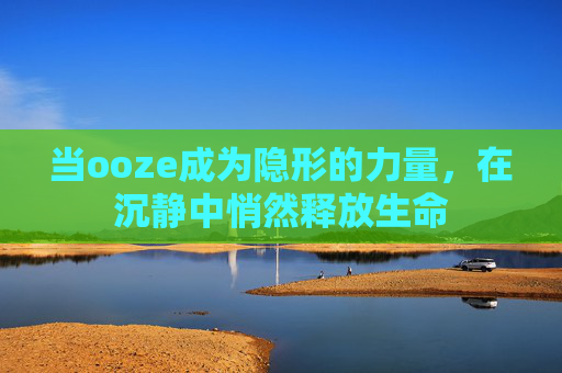 当ooze成为隐形的力量,在沉静中悄然释放生命 当ooze成为隐形的力量,在沉静中悄然释放生命