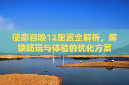 使命召唤12配置全解析,解锁畅玩与体验的优化方案 使命召唤12配置全解析,解锁畅玩与体验的优化方案