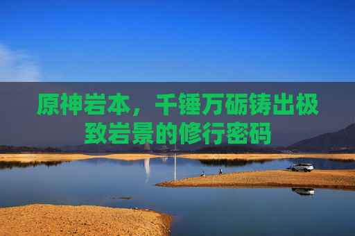 原神岩本,千锤万砺铸出极致岩景的修行密码 原神岩本,千锤万砺铸出极致岩景的修行密码