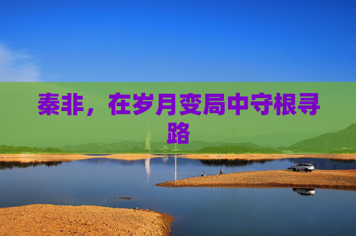 秦非,在岁月变局中守根寻路 秦非,在岁月变局中守根寻路