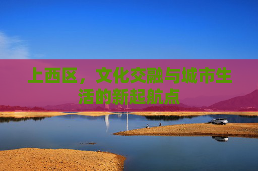 上西区,文化交融与城市生活的新起航点 上西区,文化交融与城市生活的新起航点