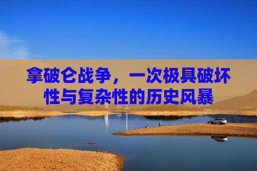 拿破仑战争,一次极具破坏性与复杂性的历史风暴 拿破仑战争,一次极具破坏性与复杂性的历史风暴
