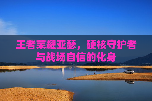 王者荣耀亚瑟,硬核守护者与战场自信的化身 王者荣耀亚瑟,硬核守护者与战场自信的化身