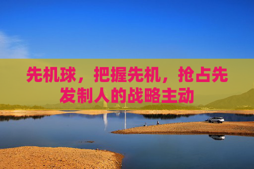 先机球,把握先机,抢占先发制人的战略主动 先机球,把握先机,抢占先发制人的战略主动