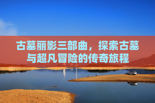 古墓丽影三部曲,探索古墓与超凡冒险的传奇旅程 古墓丽影三部曲,探索古墓与超凡冒险的传奇旅程