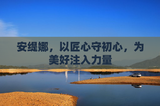安缇娜,以匠心守初心,为美好注入力量 安缇娜,以匠心守初心,为美好注入力量