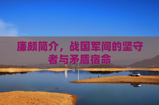 廉颇简介,战国军间的坚守者与矛盾宿命 廉颇简介,战国军间的坚守者与矛盾宿命
