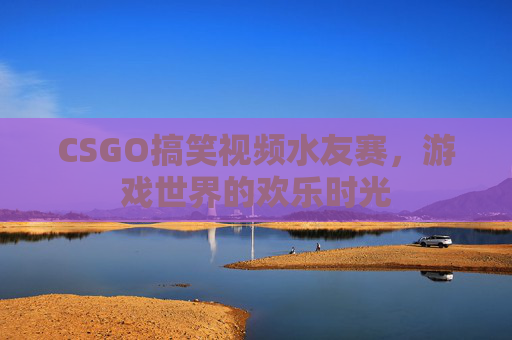 CSGO搞笑视频水友赛,游戏世界的欢乐时光 CSGO搞笑视频水友赛,游戏世界的欢乐时光