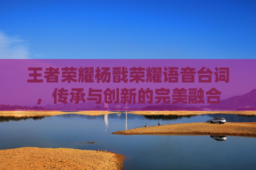 王者荣耀杨戬荣耀语音台词，传承与创新的完美融合