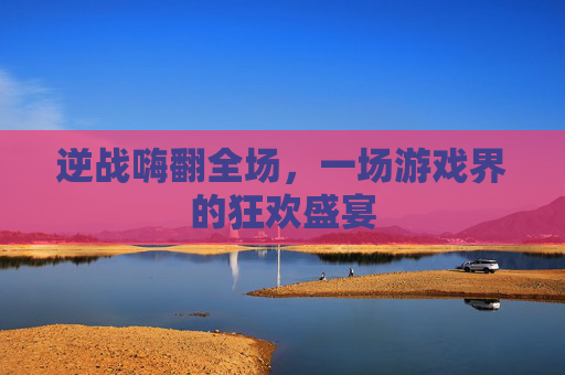 逆战嗨翻全场,一场游戏界的狂欢盛宴 逆战嗨翻全场,一场游戏界的狂欢盛宴