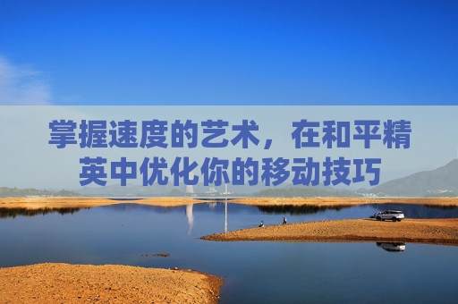 掌握速度的艺术,在和平精英中优化你的移动技巧 掌握速度的艺术,在和平精英中优化你的移动技巧