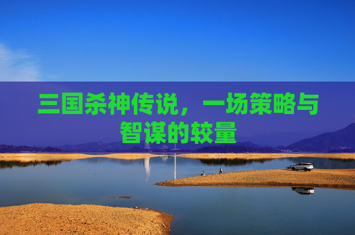 三国杀神传说,一场策略与智谋的较量 三国杀神传说,一场策略与智谋的较量