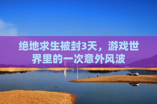 绝地求生被封3天,游戏世界里的一次意外风波 绝地求生被封3天,游戏世界里的一次意外风波