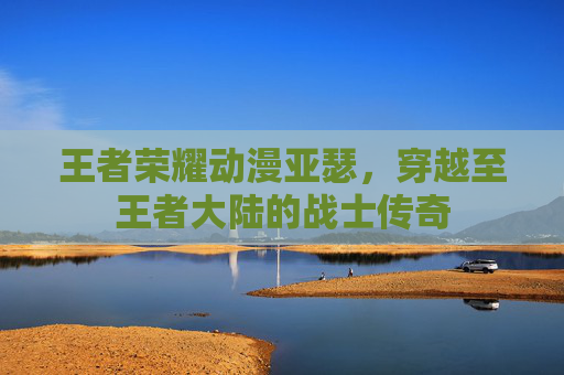 王者荣耀动漫亚瑟,穿越至王者大陆的战士传奇 王者荣耀动漫亚瑟,穿越至王者大陆的战士传奇