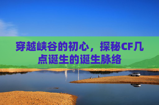 穿越峡谷的初心,探秘CF几点诞生的诞生脉络 穿越峡谷的初心,探秘CF几点诞生的诞生脉络