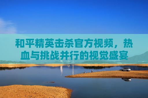 和平精英击杀官方视频,热血与挑战并行的视觉盛宴 和平精英击杀官方视频,热血与挑战并行的视觉盛宴