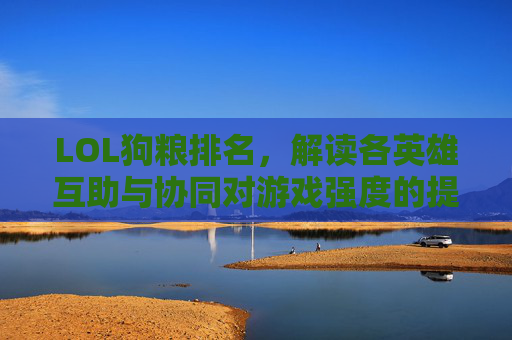 LOL狗粮排名,解读各英雄互助与协同对游戏强度的提升 LOL狗粮排名,解读各英雄互助与协同对游戏强度的提升
