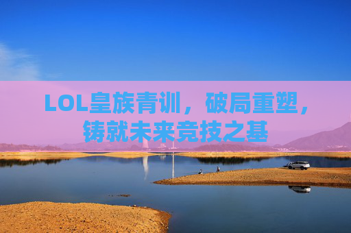 LOL皇族青训,破局重塑,铸就未来竞技之基 LOL皇族青训,破局重塑,铸就未来竞技之基