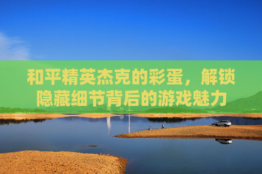 和平精英杰克的彩蛋,解锁隐藏细节背后的游戏魅力 和平精英杰克的彩蛋,解锁隐藏细节背后的游戏魅力