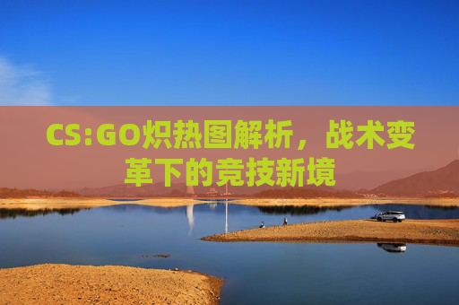 CS:GO炽热图解析,战术变革下的竞技新境 CS:GO炽热图解析,战术变革下的竞技新境