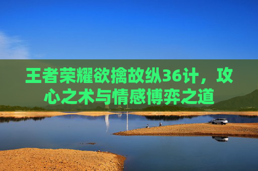 王者荣耀欲擒故纵36计,攻心之术与情感博弈之道 王者荣耀欲擒故纵36计,攻心之术与情感博弈之道