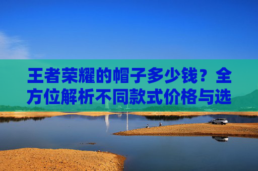 王者荣耀的帽子多少钱?全方位解析不同款式价格与选购指南 王者荣耀的帽子多少钱?全方位解析不同款式价格与选购指南