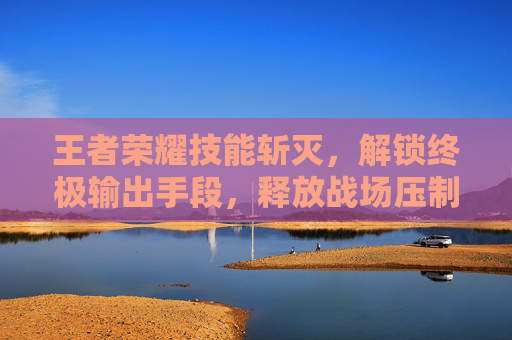 王者荣耀技能斩灭,解锁终极输出手段,释放战场压制力 王者荣耀技能斩灭,解锁终极输出手段,释放战场压制力