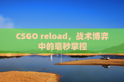 CSGO reload,战术博弈中的毫秒掌控 CSGO reload,战术博弈中的毫秒掌控