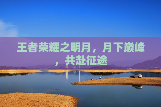 王者荣耀之明月,月下巅峰,共赴征途 王者荣耀之明月,月下巅峰,共赴征途