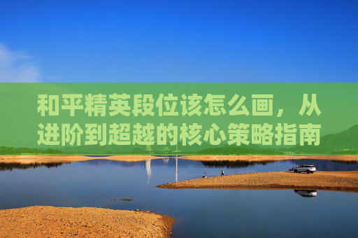 和平精英段位该怎么画,从进阶到超越的核心策略指南 和平精英段位该怎么画,从进阶到超越的核心策略指南