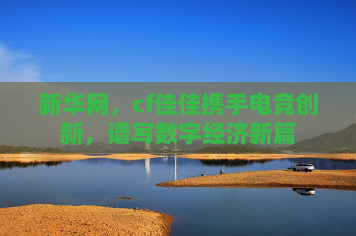 新华网，cf佳佳携手电竞创新，谱写数字经济新篇