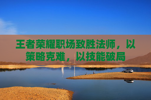 王者荣耀职场致胜法师,以策略克难,以技能破局 王者荣耀职场致胜法师,以策略克难,以技能破局