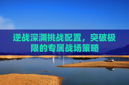 逆战深渊挑战配置,突破极限的专属战场策略 逆战深渊挑战配置,突破极限的专属战场策略