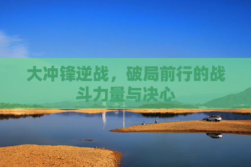 大冲锋逆战,破局前行的战斗力量与决心 大冲锋逆战,破局前行的战斗力量与决心